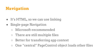 ● It’s HTML, so we can use linking
● Single-page Navigation
○ Microsoft-recommended
○ There are still multiple files
○ Better for transferring app context
○ One “central” PageControl object loads other files
Navigation
 