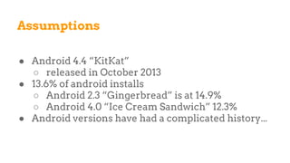Assumptions
● Android 4.4 “KitKat”
○ released in October 2013
● 13.6% of android installs
○ Android 2.3 “Gingerbread” is at 14.9%
○ Android 4.0 “Ice Cream Sandwich” 12.3%
● Android versions have had a complicated history...
 