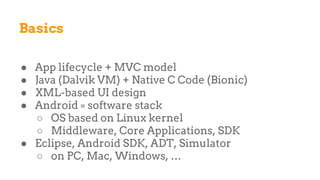 Basics
● App lifecycle + MVC model
● Java (Dalvik VM) + Native C Code (Bionic)
● XML-based UI design
● Android = software stack
○ OS based on Linux kernel
○ Middleware, Core Applications, SDK
● Eclipse, Android SDK, ADT, Simulator
○ on PC, Mac, Windows, …
 