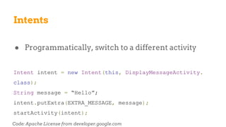Intents
● Programmatically, switch to a different activity
Intent intent = new Intent(this, DisplayMessageActivity.
class);
String message = “Hello”;
intent.putExtra(EXTRA_MESSAGE, message);
startActivity(intent);
Code: Apache License from developer.google.com
 