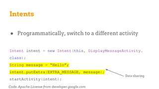 Intents
● Programmatically, switch to a different activity
Intent intent = new Intent(this, DisplayMessageActivity.
class);
String message = “Hello”;
intent.putExtra(EXTRA_MESSAGE, message);
startActivity(intent);
Code: Apache License from developer.google.com
Data sharing
 