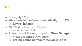 UI
● “Roughly” MVC
● Views are defined programmatically or in XML
○ Layout Inflater
● Activity: setContentView()
○ views are nested
● Hierarchy of Views grouped in View Groups
○ views are single UI widgets
○ groups define how the views are laid out
 