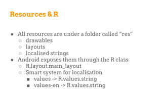 Resources & R
● All resources are under a folder called “res”
○ drawables
○ layouts
○ localised strings
● Android exposes them through the R class
○ R.layout.main_layout
○ Smart system for localisation
■ values -> R.values.string
■ values-en -> R.values.string
 