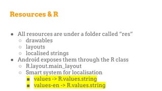 Resources & R
● All resources are under a folder called “res”
○ drawables
○ layouts
○ localised strings
● Android exposes them through the R class
○ R.layout.main_layout
○ Smart system for localisation
■ values -> R.values.string
■ values-en -> R.values.string
 