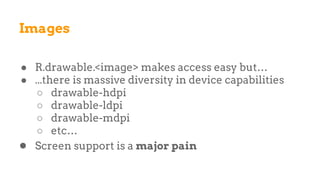 Images
● R.drawable.<image> makes access easy but…
● ...there is massive diversity in device capabilities
○ drawable-hdpi
○ drawable-ldpi
○ drawable-mdpi
○ etc…
● Screen support is a major pain
 