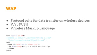 WAP
● Protocol suite for data transfer on wireless devices
● Wap PUSH
● Wireless Markup Language
<?xml version="1.0"?>
<!DOCTYPE wml PUBLIC "-//WAPFORUM//DTD WML 1.1//EN"
"http://www.wapforum.org/DTD/wml_1.1.xml" >
<wml>
<card id="main" title="First Card" >
<p mode="wrap">This is a sample WML page. </p>
</card>
</wml>
 