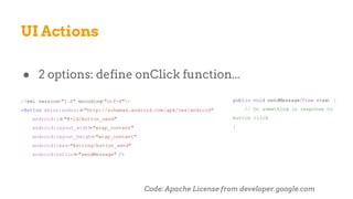 UI Actions
● 2 options: define onClick function...
<?xml version="1.0" encoding="utf-8"?>
<Button xmlns:android="http://schemas.android.com/apk/res/android"
android:id="@+id/button_send"
android:layout_width="wrap_content"
android:layout_height="wrap_content"
android:text="@string/button_send"
android:onClick="sendMessage" />
public void sendMessage(View view) {
// Do something in response to
button click
}
Code: Apache License from developer.google.com
 