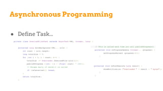 Asynchronous Programming
● Define Task...
private class DownloadFilesTask extends AsyncTask <URL, Integer, Long> {
protected Long doInBackground (URL... urls) {
int count = urls.length;
long totalSize = 0;
for (int i = 0; i < count; i++) {
totalSize += Downloader .downloadFile (urls[i]);
publishProgress ((int) ((i / (float) count) * 100));
// Escape early if cancel() is called
if (isCancelled ()) break;
}
return totalSize ;
}
// This is called each time you call publishProgress()
protected void onProgressUpdate (Integer... progress ) {
setProgressPercent (progress [0]);
}
protected void onPostExecute (Long result) {
showNotification ("Downloaded " + result + " bytes" );
}
}
 