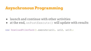 Asynchronous Programming
● launch and continue with other activities
● at the end, onPostExecute() will update with results
new DownloadFilesTask().execute(url1, url2, url3);
 