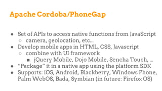 Apache Cordoba/PhoneGap
● Set of APIs to access native functions from JavaScript
○ camera, geolocation, etc...
● Develop mobile apps in HTML, CSS, Javascript
○ combine with UI framework
■ jQuery Mobile, Dojo Mobile, Sencha Touch, ...
● “Package” it in a native app using the platform SDK
● Supports: iOS, Android, Blackberry, Windows Phone,
Palm WebOS, Bada, Symbian (in future: Firefox OS)
 