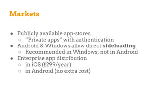 Markets
● Publicly available app-stores
○ “Private apps” with authentication
● Android & Windows allow direct sideloading
○ Recommended in Windows, not in Android
● Enterprise app distribution
○ in iOS (£299/year)
○ in Android (no extra cost)
 