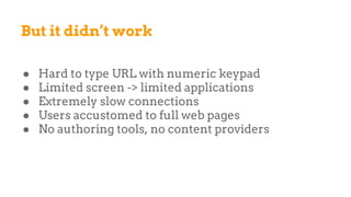 But it didn’t work
● Hard to type URL with numeric keypad
● Limited screen -> limited applications
● Extremely slow connections
● Users accustomed to full web pages
● No authoring tools, no content providers
 
