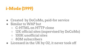 i-Mode (1999)
● Created by DoCoMo, paid-for service
● Similar to WAP but
○ C-HTML on HTTP clone
○ 12K official sites (supervised by DoCoMo)
○ 100K unofficial sites
○ 80M subscribers
● Licensed in the UK by O2, it never took off
 