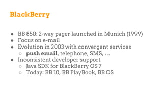 BlackBerry
● BB 850: 2-way pager launched in Munich (1999)
● Focus on e-mail
● Evolution in 2003 with convergent services
○ push email, telephone, SMS, …
● Inconsistent developer support
○ Java SDK for BlackBerry OS 7
○ Today: BB 10, BB PlayBook, BB OS
 