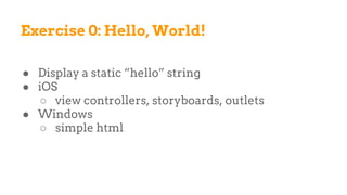 Exercise 0: Hello, World!
● Display a static “hello” string
● iOS
○ view controllers, storyboards, outlets
● Windows
○ simple html
 