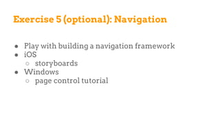 Exercise 5 (optional): Navigation
● Play with building a navigation framework
● iOS
○ storyboards
● Windows
○ page control tutorial
 