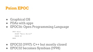 Psion EPOC
● Graphical OS
● PDAs with apps
● EPOC16: Open Programming Language
PROC main:
PRINT "Hello World!"
PAUSE 40
ENDP
● EPOC32 (1997): C++ but mostly closed
● EPOC32 becomes Symbian (1998)
 