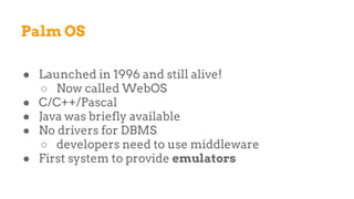 Palm OS
● Launched in 1996 and still alive!
○ Now called WebOS
● C/C++/Pascal
● Java was briefly available
● No drivers for DBMS
○ developers need to use middleware
● First system to provide emulators
 