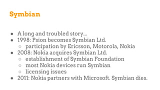 Symbian
● A long and troubled story...
● 1998: Psion becomes Symbian Ltd.
○ participation by Ericsson, Motorola, Nokia
● 2008: Nokia acquires Symbian Ltd.
○ establishment of Symbian Foundation
○ most Nokia devices run Symbian
○ licensing issues
● 2011: Nokia partners with Microsoft. Symbian dies.
 