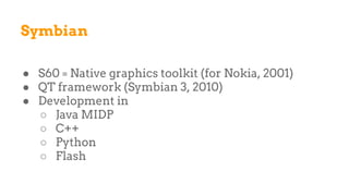 Symbian
● S60 = Native graphics toolkit (for Nokia, 2001)
● QT framework (Symbian 3, 2010)
● Development in
○ Java MIDP
○ C++
○ Python
○ Flash
 