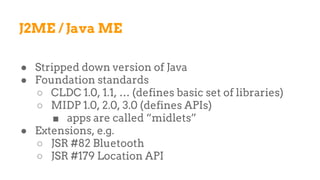 J2ME / Java ME
● Stripped down version of Java
● Foundation standards
○ CLDC 1.0, 1.1, … (defines basic set of libraries)
○ MIDP 1.0, 2.0, 3.0 (defines APIs)
■ apps are called “midlets”
● Extensions, e.g.
○ JSR #82 Bluetooth
○ JSR #179 Location API
 
