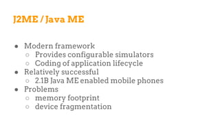 J2ME / Java ME
● Modern framework
○ Provides configurable simulators
○ Coding of application lifecycle
● Relatively successful
○ 2.1B Java ME enabled mobile phones
● Problems
○ memory footprint
○ device fragmentation
 