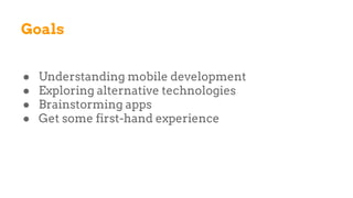 Goals
● Understanding mobile development
● Exploring alternative technologies
● Brainstorming apps
● Get some first-hand experience
 
