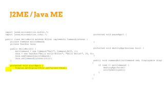 J2ME / Java ME
import javax.microedition.midlet.*;
import javax.microedition.lcdui.*;
public class HelloWorld extends MIDlet implements CommandListener {
private Command exitCommand;
private TextBox tbox;
public HelloWorld() {
exitCommand = new Command("Exit", Command.EXIT, 1);
tbox = new TextBox("Hello world MIDlet", "Hello World!", 25, 0);
tbox.addCommand(exitCommand);
tbox.setCommandListener(this);
}
protected void startApp() {
Display.getDisplay(this).setCurrent(tbox);
}
protected void pauseApp() {
}
protected void destroyApp(boolean bool) {
}
public void commandAction(Command cmd, Displayable disp)
{
if (cmd == exitCommand) {
destroyApp(false);
notifyDestroyed();
}
}
}
 