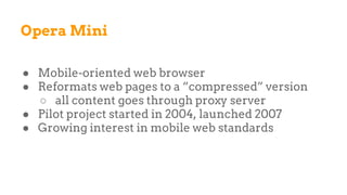 Opera Mini
● Mobile-oriented web browser
● Reformats web pages to a “compressed” version
○ all content goes through proxy server
● Pilot project started in 2004, launched 2007
● Growing interest in mobile web standards
 