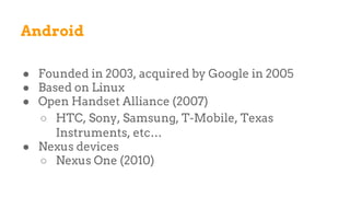 Android
● Founded in 2003, acquired by Google in 2005
● Based on Linux
● Open Handset Alliance (2007)
○ HTC, Sony, Samsung, T-Mobile, Texas
Instruments, etc…
● Nexus devices
○ Nexus One (2010)
 
