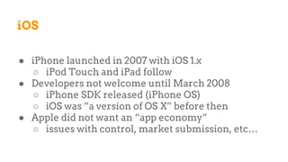 iOS
● iPhone launched in 2007 with iOS 1.x
○ iPod Touch and iPad follow
● Developers not welcome until March 2008
○ iPhone SDK released (iPhone OS)
○ iOS was “a version of OS X” before then
● Apple did not want an “app economy”
○ issues with control, market submission, etc…
 