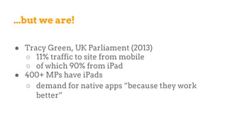 ...but we are!
● Tracy Green, UK Parliament (2013)
○ 11% traffic to site from mobile
○ of which 90% from iPad
● 400+ MPs have iPads
○ demand for native apps “because they work
better”
 