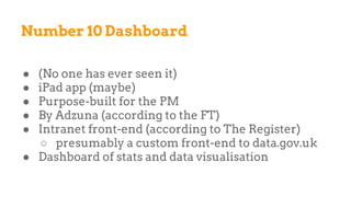 Number 10 Dashboard
● (No one has ever seen it)
● iPad app (maybe)
● Purpose-built for the PM
● By Adzuna (according to the FT)
● Intranet front-end (according to The Register)
○ presumably a custom front-end to data.gov.uk
● Dashboard of stats and data visualisation
 