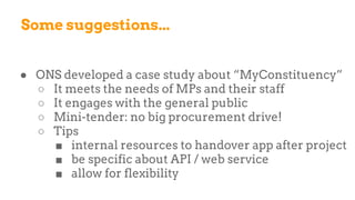 Some suggestions...
● ONS developed a case study about “MyConstituency”
○ It meets the needs of MPs and their staff
○ It engages with the general public
○ Mini-tender: no big procurement drive!
○ Tips
■ internal resources to handover app after project
■ be specific about API / web service
■ allow for flexibility
 