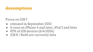 Assumptions
Focus on iOS 7
● released in September 2013
● it runs on iPhone 4 and later, iPad 2 and later
● 87% of iOS devices (6/4/2014)
● iOS 8 / Swift are currently beta
 