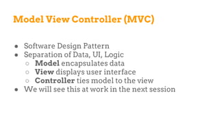 Model View Controller (MVC)
● Software Design Pattern
● Separation of Data, UI, Logic
○ Model encapsulates data
○ View displays user interface
○ Controller ties model to the view
● We will see this at work in the next session
 