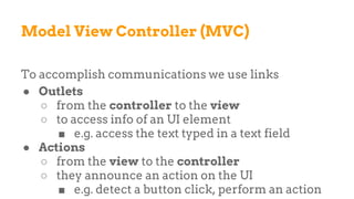 Model View Controller (MVC)
To accomplish communications we use links
● Outlets
○ from the controller to the view
○ to access info of an UI element
■ e.g. access the text typed in a text field
● Actions
○ from the view to the controller
○ they announce an action on the UI
■ e.g. detect a button click, perform an action
 