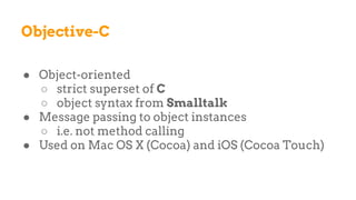 Objective-C
● Object-oriented
○ strict superset of C
○ object syntax from Smalltalk
● Message passing to object instances
○ i.e. not method calling
● Used on Mac OS X (Cocoa) and iOS (Cocoa Touch)
 