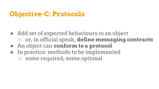 Objective-C: Protocols
● Add set of expected behaviours to an object
○ or, in official speak, define messaging contracts
● An object can conform to a protocol
● In practice: methods to be implemented
○ some required, some optional
 