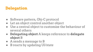 Delegation
● Software pattern, Obj-C protocol
● Let an object control another object
● Use a central object to customize the behaviour of
several others
● Delegating object A keeps reference to delegate
object B
● A sends a message to B
● B reacts by updating UI/state
 
