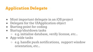 Application Delegate
● Most important delegate in an iOS project
● Delegate for the UIApplication object
● Starting point for coding
● Startup/shutdown tasks
○ e.g. initialise database, verify license, etc...
● App-wide tasks
○ e.g. handle push notifications, support window
orientation, etc...
 