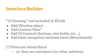 Interface Builder
“UI Drawing” tool included in XCode
● Add Window object
● Add Content View*
● Add UI Controls (buttons, text fields, etc…)
● Add basic navigation between views (Storyboards)
(*) Views are hierarchical
○ i.e. they are containers for other subviews
 