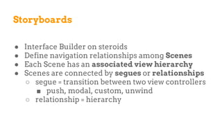 Storyboards
● Interface Builder on steroids
● Define navigation relationships among Scenes
● Each Scene has an associated view hierarchy
● Scenes are connected by segues or relationships
○ segue = transition between two view controllers
■ push, modal, custom, unwind
○ relationship = hierarchy
 