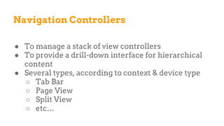Navigation Controllers
● To manage a stack of view controllers
● To provide a drill-down interface for hierarchical
content
● Several types, according to context & device type
○ Tab Bar
○ Page View
○ Split View
○ etc…
 