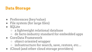 Data Storage
● Preferences (key/value)
● File system (for large files)
● SQLite
○ a lightweight relational database
○ de facto industry standard for embedded apps
● CoreData Framework
○ object oriented wrapper
○ infrastructure for search, save, restore, etc…
● iCloud (and other cloud storage providers)
 