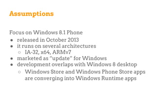 Assumptions
Focus on Windows 8.1 Phone
● released in October 2013
● it runs on several architectures
○ IA-32, x64, ARMv7
● marketed as “update” for Windows
● development overlaps with Windows 8 desktop
○ Windows Store and Windows Phone Store apps
are converging into Windows Runtime apps
 