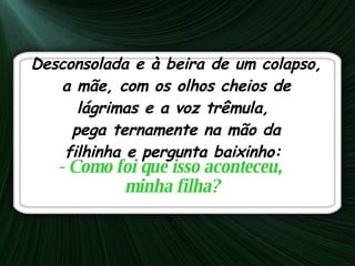 Desconsolada e à beira de um colapso, a mãe, com os olhos cheios de lágrimas e a voz trêmula,  pega ternamente na mão da filhinha e pergunta baixinho:  - Como foi que isso aconteceu,  minha filha? 