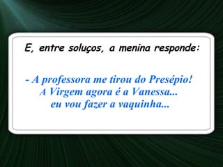 E, entre soluços, a menina responde:  - A professora me tirou do Presépio!   A  Virgem agora é a Vanessa...  eu vou fazer a vaquinha... 