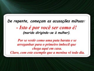 De repente, começam as acusações mútuas: - Isto é por você ser como é!   (marido dirigindo-se à mulher).   Por se vestir como uma puta barata e se arreganhar para o primeiro imbecil que  chega aqui em casa.    Claro, com este exemplo que a menina vê todo dia.   