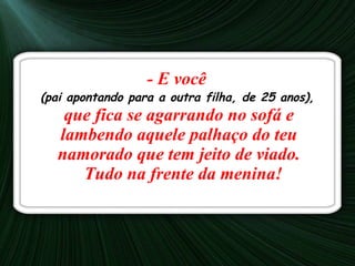 - E você  (pai apontando para a outra filha, de 25 anos),   que fica se agarrando no sofá e lambendo aquele palhaço do teu namorado que tem jeito de viado.   Tudo na frente da menina! 